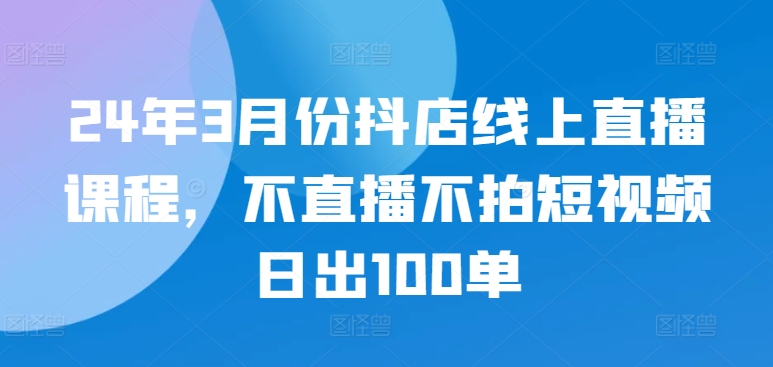 24年3月份抖店线上直播课程，不直播不拍短视频日出100单-OG网创