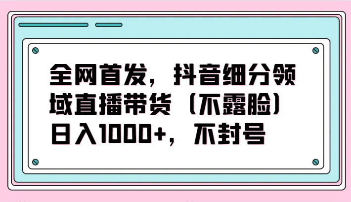 全网首发，抖音细分领域直播带货（不露脸）项目，日入1000+，不封号-OG网创