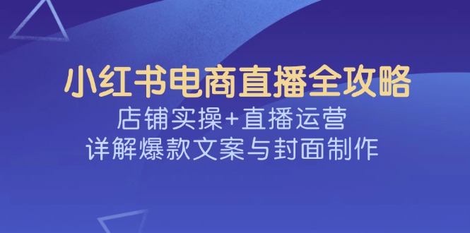 （14410期）小红书电商直播全攻略，店铺实操+直播运营，详解爆款文案与封面制作-OG网创