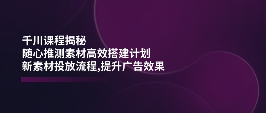 (14317期)千川课程揭秘:随心推测素材高效搭建计划,新素材投放流程,提升广告效果-OG网创